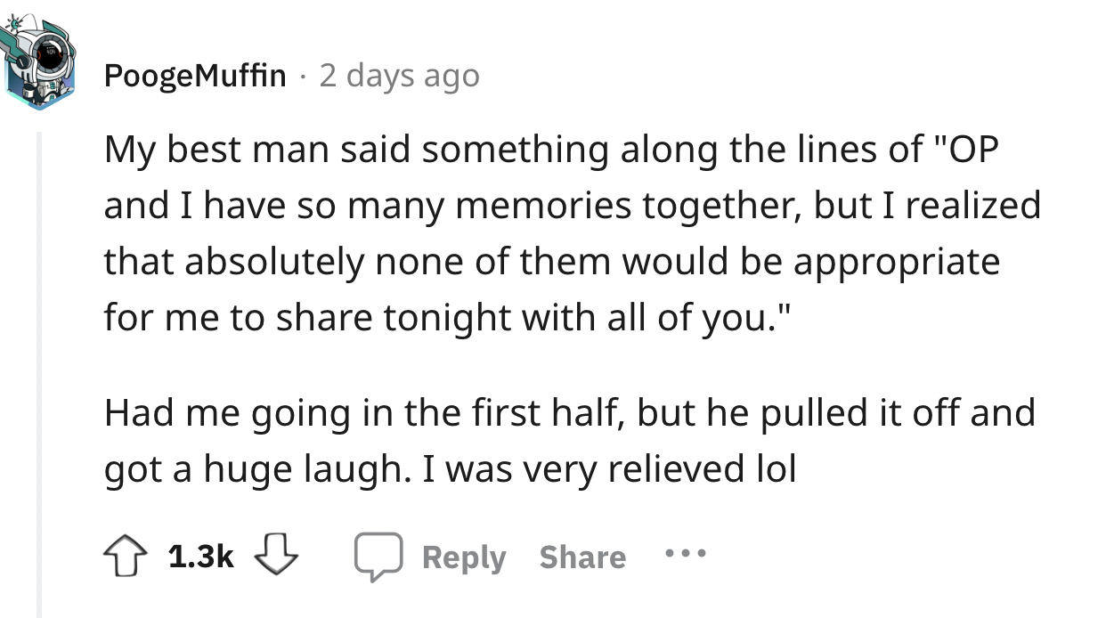 screenshot - PoogeMuffin 2 days ago My best man said something along the lines of "Op and I have so many memories together, but I realized that absolutely none of them would be appropriate for me to tonight with all of you." Had me going in the first half